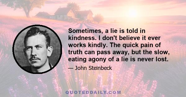 Sometimes, a lie is told in kindness. I don't believe it ever works kindly. The quick pain of truth can pass away, but the slow, eating agony of a lie is never lost.