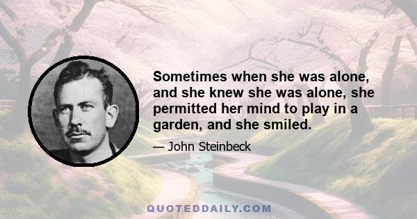 Sometimes when she was alone, and she knew she was alone, she permitted her mind to play in a garden, and she smiled.