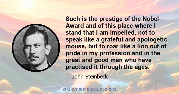 Such is the prestige of the Nobel Award and of this place where I stand that I am impelled, not to speak like a grateful and apologetic mouse, but to roar like a lion out of pride in my profession and in the great and