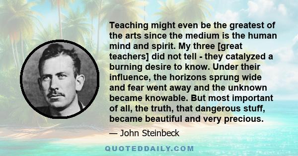 Teaching might even be the greatest of the arts since the medium is the human mind and spirit. My three [great teachers] did not tell - they catalyzed a burning desire to know. Under their influence, the horizons sprung 