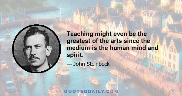 Teaching might even be the greatest of the arts since the medium is the human mind and spirit.