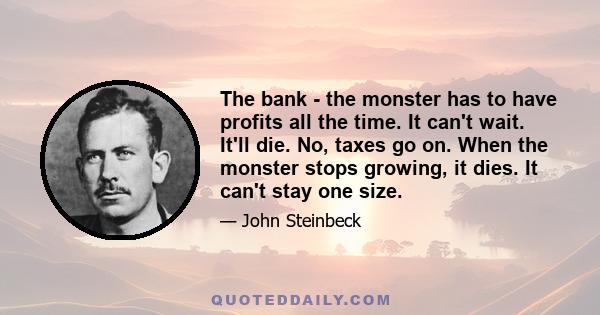 The bank - the monster has to have profits all the time. It can't wait. It'll die. No, taxes go on. When the monster stops growing, it dies. It can't stay one size.