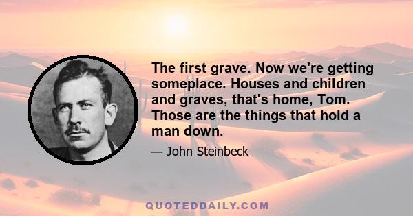 The first grave. Now we're getting someplace. Houses and children and graves, that's home, Tom. Those are the things that hold a man down.