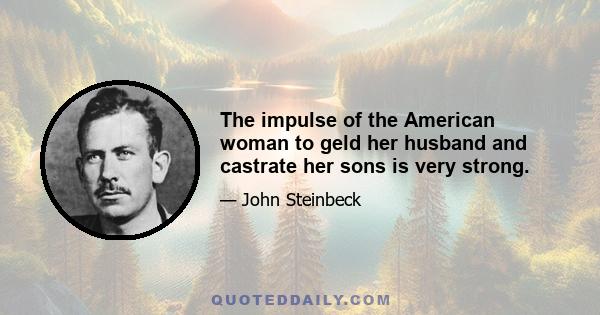 The impulse of the American woman to geld her husband and castrate her sons is very strong.