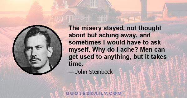 The misery stayed, not thought about but aching away, and sometimes I would have to ask myself, Why do I ache? Men can get used to anything, but it takes time.