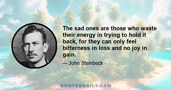 The sad ones are those who waste their energy in trying to hold it back, for they can only feel bitterness in loss and no joy in gain.