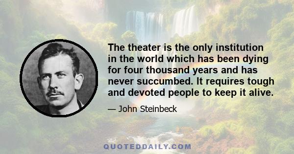 The theater is the only institution in the world which has been dying for four thousand years and has never succumbed. It requires tough and devoted people to keep it alive.