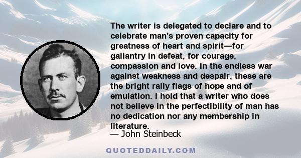 The writer is delegated to declare and to celebrate man's proven capacity for greatness of heart and spirit—for gallantry in defeat, for courage, compassion and love. In the endless war against weakness and despair,