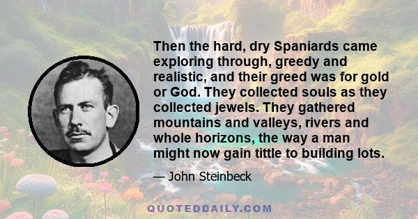 Then the hard, dry Spaniards came exploring through, greedy and realistic, and their greed was for gold or God. They collected souls as they collected jewels. They gathered mountains and valleys, rivers and whole