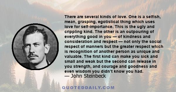 There are several kinds of love. One is a selfish, mean, grasping, egotistical thing which uses love for self-importance. This is the ugly and crippling kind. The other is an outpouring of everything good in you — of