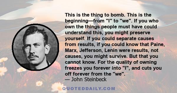 This is the thing to bomb. This is the beginning—from I to we. If you who own the things people must have could understand this, you might preserve yourself. If you could separate causes from results, if you could know