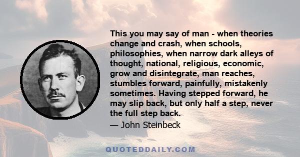 This you may say of man - when theories change and crash, when schools, philosophies, when narrow dark alleys of thought, national, religious, economic, grow and disintegrate, man reaches, stumbles forward, painfully,