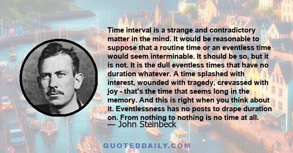 Time interval is a strange and contradictory matter in the mind. It would be reasonable to suppose that a routine time or an eventless time would seem interminable. It should be so, but it is not. It is the dull