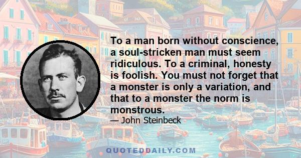 To a man born without conscience, a soul-stricken man must seem ridiculous. To a criminal, honesty is foolish. You must not forget that a monster is only a variation, and that to a monster the norm is monstrous.