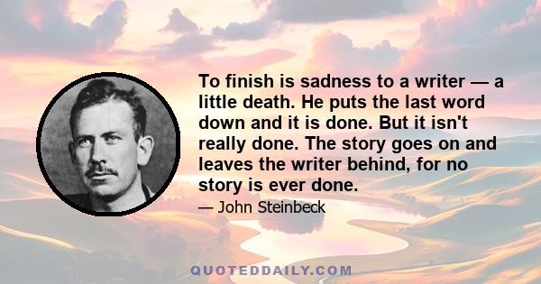 To finish is sadness to a writer — a little death. He puts the last word down and it is done. But it isn't really done. The story goes on and leaves the writer behind, for no story is ever done.