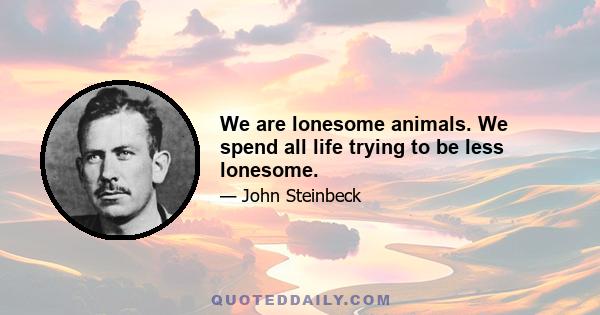 We are lonesome animals. We spend all life trying to be less lonesome.