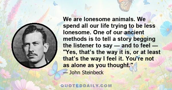 We are lonesome animals. We spend all our life trying to be less lonesome. One of our ancient methods is to tell a story begging the listener to say — and to feel — Yes, that’s the way it is, or at least that’s the way