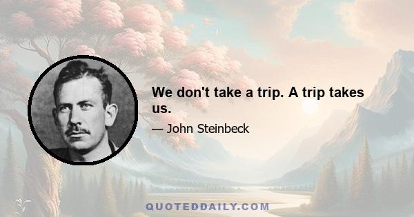 We don't take a trip. A trip takes us.