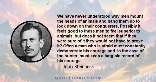 We have never understood why men mount the heads of animals and hang them up to look down on their conquerers. Possibly it feels good to these men to feel superior to animals, but does it not seem that if they were sure 