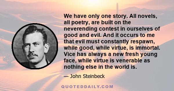 We have only one story. All novels, all poetry, are built on the neverending contest in ourselves of good and evil. And it occurs to me that evil must constantly respawn, while good, while virtue, is immortal. Vice has