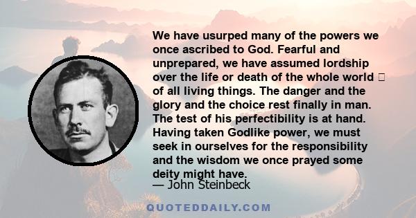 We have usurped many of the powers we once ascribed to God. Fearful and unprepared, we have assumed lordship over the life or death of the whole world  of all living things. The danger and the glory and the choice rest 