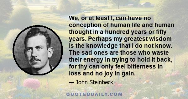 We, or at least I, can have no conception of human life and human thought in a hundred years or fifty years. Perhaps my greatest wisdom is the knowledge that I do not know. The sad ones are those who waste their energy