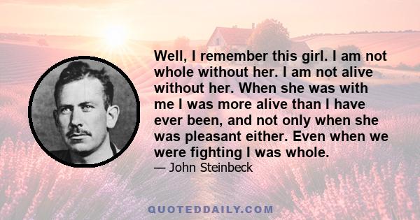 Well, I remember this girl. I am not whole without her. I am not alive without her. When she was with me I was more alive than I have ever been, and not only when she was pleasant either. Even when we were fighting I