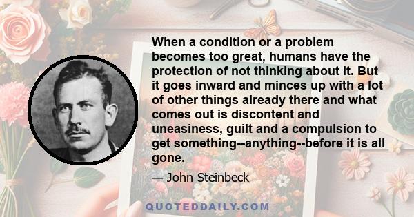 When a condition or a problem becomes too great, humans have the protection of not thinking about it. But it goes inward and minces up with a lot of other things already there and what comes out is discontent and