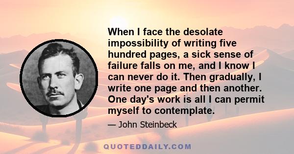 When I face the desolate impossibility of writing five hundred pages, a sick sense of failure falls on me, and I know I can never do it. Then gradually, I write one page and then another. One day's work is all I can