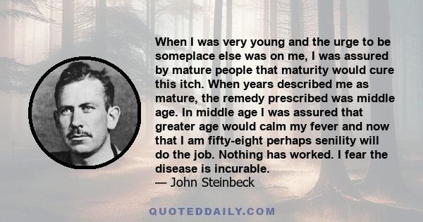 When I was very young and the urge to be someplace else was on me, I was assured by mature people that maturity would cure this itch. When years described me as mature, the remedy prescribed was middle age. In middle