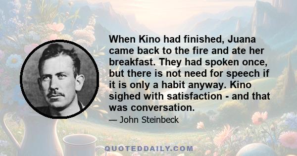 When Kino had finished, Juana came back to the fire and ate her breakfast. They had spoken once, but there is not need for speech if it is only a habit anyway. Kino sighed with satisfaction - and that was conversation.