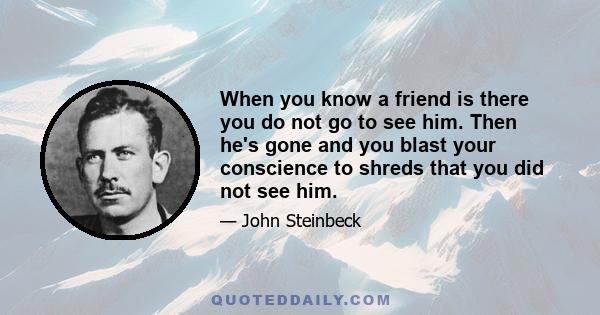 When you know a friend is there you do not go to see him. Then he's gone and you blast your conscience to shreds that you did not see him.