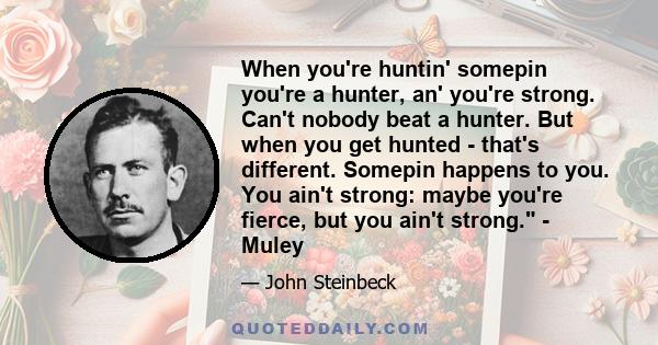 When you're huntin' somepin you're a hunter, an' you're strong. Can't nobody beat a hunter. But when you get hunted - that's different. Somepin happens to you. You ain't strong: maybe you're fierce, but you ain't