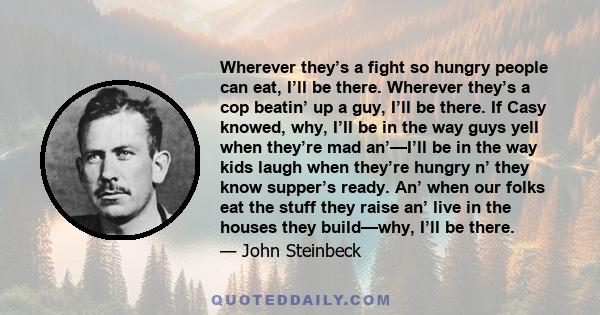 Wherever they’s a fight so hungry people can eat, I’ll be there. Wherever they’s a cop beatin’ up a guy, I’ll be there. If Casy knowed, why, I’ll be in the way guys yell when they’re mad an’—I’ll be in the way kids