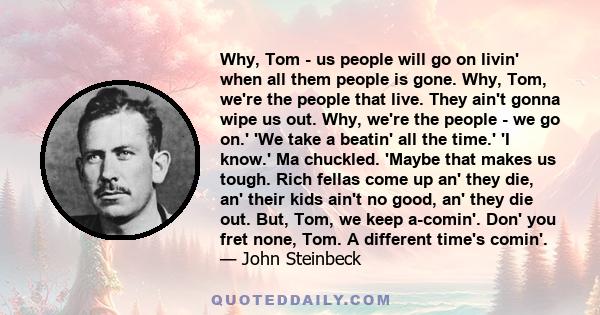 Why, Tom - us people will go on livin' when all them people is gone. Why, Tom, we're the people that live. They ain't gonna wipe us out. Why, we're the people - we go on.' 'We take a beatin' all the time.' 'I know.' Ma