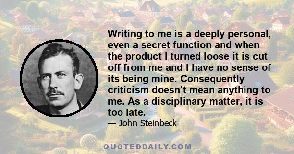 Writing to me is a deeply personal, even a secret function and when the product I turned loose it is cut off from me and I have no sense of its being mine. Consequently criticism doesn't mean anything to me. As a