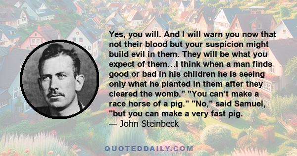 Yes, you will. And I will warn you now that not their blood but your suspicion might build evil in them. They will be what you expect of them…I think when a man finds good or bad in his children he is seeing only what