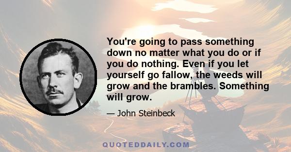 You're going to pass something down no matter what you do or if you do nothing. Even if you let yourself go fallow, the weeds will grow and the brambles. Something will grow.