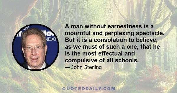 A man without earnestness is a mournful and perplexing spectacle. But it is a consolation to believe, as we must of such a one, that he is the most effectual and compulsive of all schools.