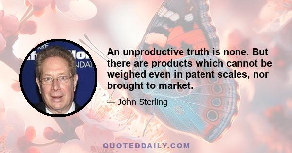 An unproductive truth is none. But there are products which cannot be weighed even in patent scales, nor brought to market.