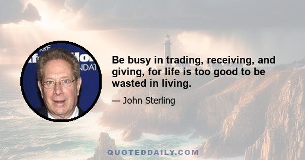 Be busy in trading, receiving, and giving, for life is too good to be wasted in living.