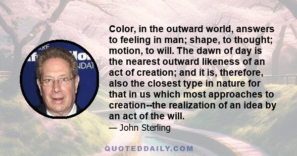 Color, in the outward world, answers to feeling in man; shape, to thought; motion, to will. The dawn of day is the nearest outward likeness of an act of creation; and it is, therefore, also the closest type in nature