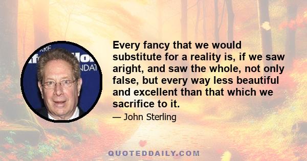 Every fancy that we would substitute for a reality is, if we saw aright, and saw the whole, not only false, but every way less beautiful and excellent than that which we sacrifice to it.