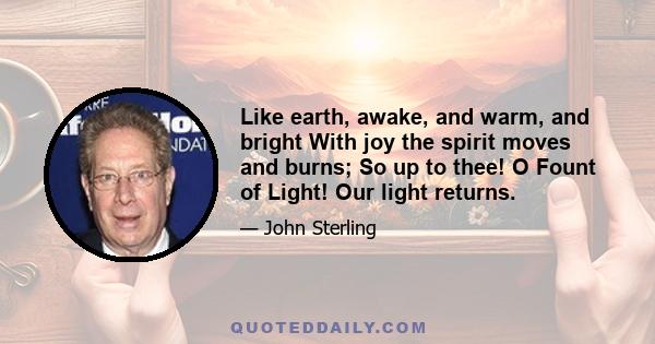 Like earth, awake, and warm, and bright With joy the spirit moves and burns; So up to thee! O Fount of Light! Our light returns.