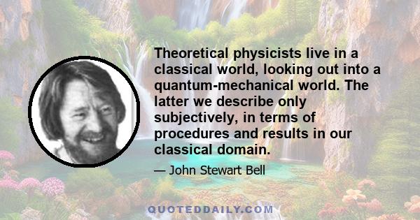 Theoretical physicists live in a classical world, looking out into a quantum-mechanical world. The latter we describe only subjectively, in terms of procedures and results in our classical domain.