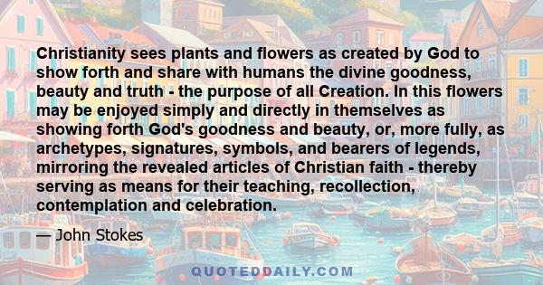 Christianity sees plants and flowers as created by God to show forth and share with humans the divine goodness, beauty and truth - the purpose of all Creation. In this flowers may be enjoyed simply and directly in