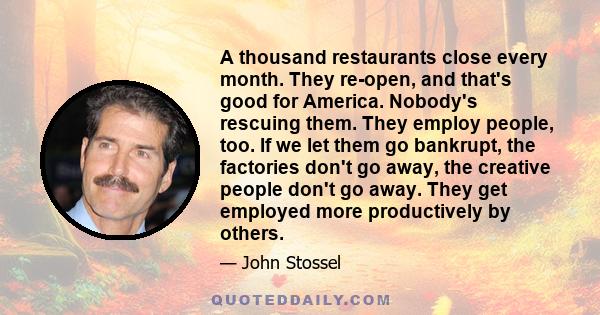 A thousand restaurants close every month. They re-open, and that's good for America. Nobody's rescuing them. They employ people, too. If we let them go bankrupt, the factories don't go away, the creative people don't go 