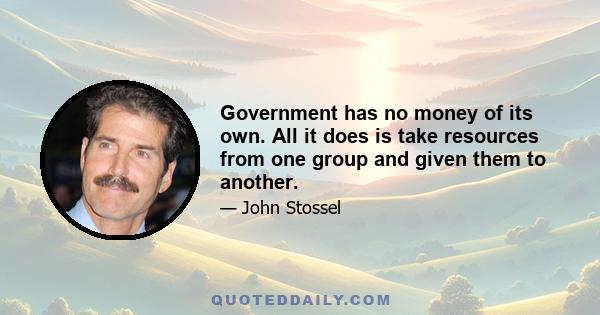 Government has no money of its own. All it does is take resources from one group and given them to another.