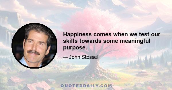 Happiness comes when we test our skills towards some meaningful purpose.