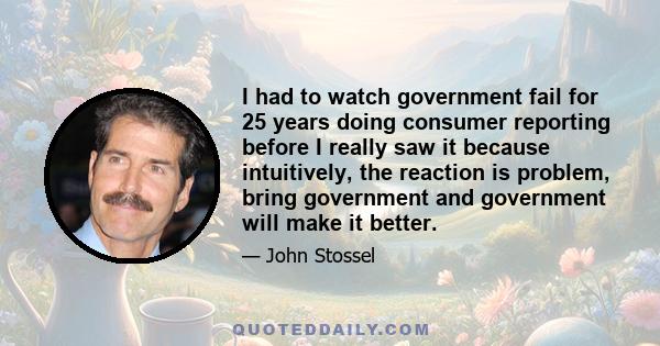 I had to watch government fail for 25 years doing consumer reporting before I really saw it because intuitively, the reaction is problem, bring government and government will make it better.